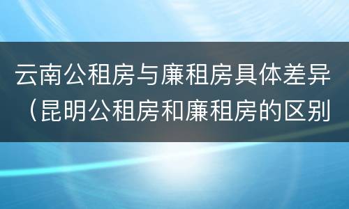 云南公租房与廉租房具体差异（昆明公租房和廉租房的区别）