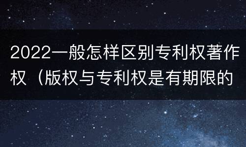 2022一般怎样区别专利权著作权（版权与专利权是有期限的吗）