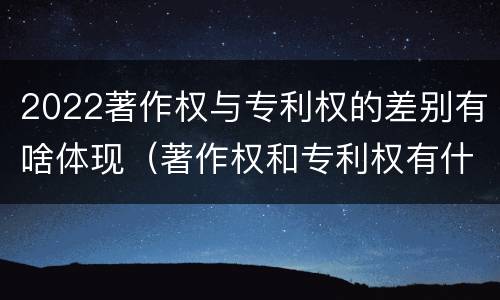 2022著作权与专利权的差别有啥体现（著作权和专利权有什么区别）