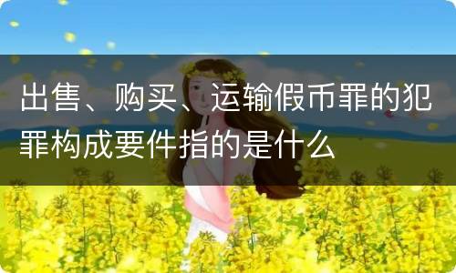 出售、购买、运输假币罪的犯罪构成要件指的是什么