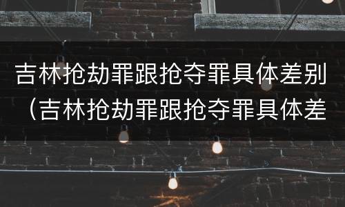 吉林抢劫罪跟抢夺罪具体差别（吉林抢劫罪跟抢夺罪具体差别是什么）