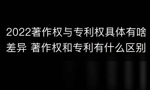 2022著作权与专利权具体有啥差异 著作权和专利有什么区别