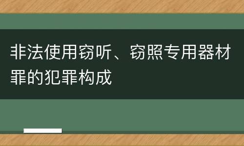 非法使用窃听、窃照专用器材罪的犯罪构成