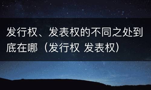 发行权、发表权的不同之处到底在哪（发行权 发表权）