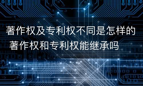 著作权及专利权不同是怎样的 著作权和专利权能继承吗