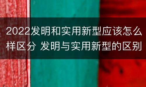 2022发明和实用新型应该怎么样区分 发明与实用新型的区别