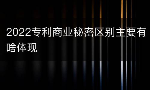 2022专利商业秘密区别主要有啥体现