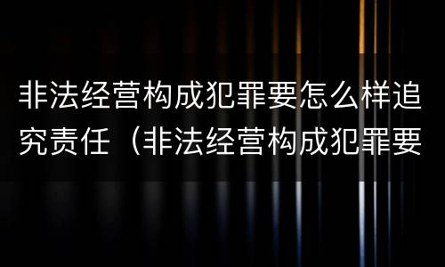 非法经营构成犯罪要怎么样追究责任（非法经营构成犯罪要怎么样追究责任呢）