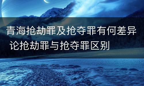 青海抢劫罪及抢夺罪有何差异 论抢劫罪与抢夺罪区别