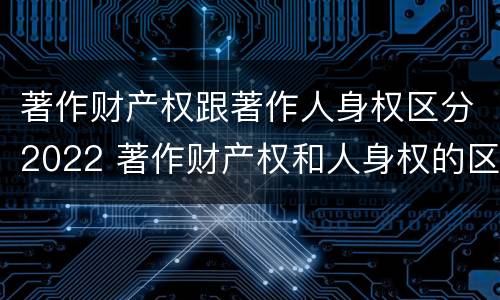 著作财产权跟著作人身权区分2022 著作财产权和人身权的区别