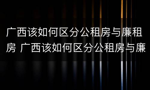 广西该如何区分公租房与廉租房 广西该如何区分公租房与廉租房呢