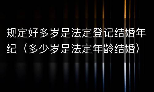 规定好多岁是法定登记结婚年纪（多少岁是法定年龄结婚）