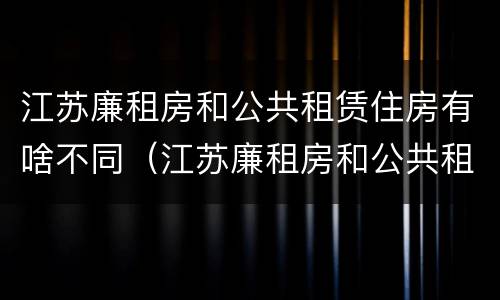 江苏廉租房和公共租赁住房有啥不同（江苏廉租房和公共租赁住房有啥不同吗）