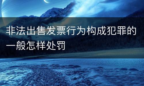 非法出售发票行为构成犯罪的一般怎样处罚