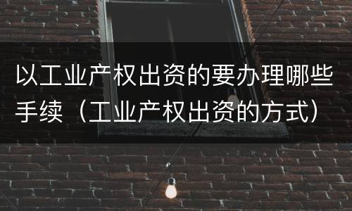 以工业产权出资的要办理哪些手续（工业产权出资的方式）