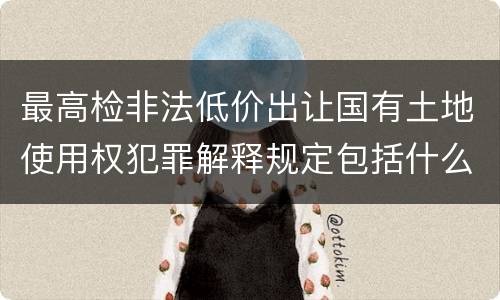 最高检非法低价出让国有土地使用权犯罪解释规定包括什么