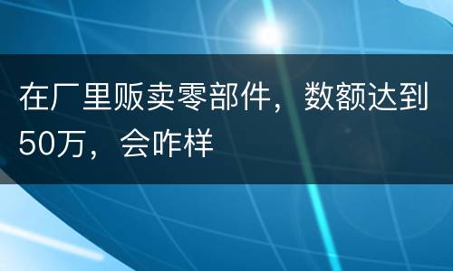 在厂里贩卖零部件，数额达到50万，会咋样