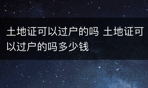 土地证可以过户的吗 土地证可以过户的吗多少钱