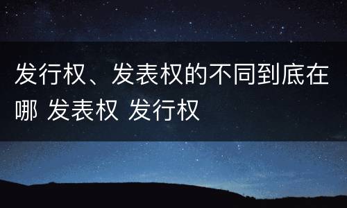 发行权、发表权的不同到底在哪 发表权 发行权