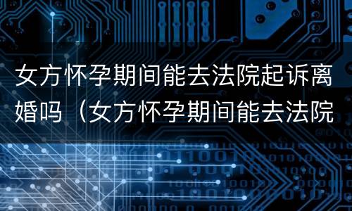 女方怀孕期间能去法院起诉离婚吗（女方怀孕期间能去法院起诉离婚吗知乎）