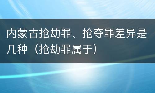 内蒙古抢劫罪、抢夺罪差异是几种（抢劫罪属于）
