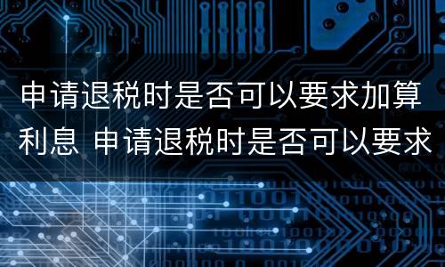 申请退税时是否可以要求加算利息 申请退税时是否可以要求加算利息费用
