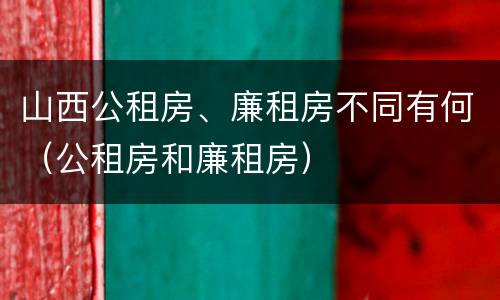 山西公租房、廉租房不同有何（公租房和廉租房）