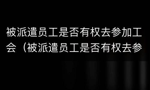 被派遣员工是否有权去参加工会（被派遣员工是否有权去参加工会培训）