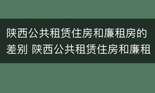 陕西公共租赁住房和廉租房的差别 陕西公共租赁住房和廉租房的差别是什么