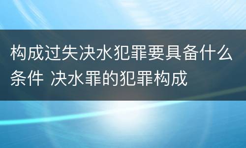构成过失决水犯罪要具备什么条件 决水罪的犯罪构成