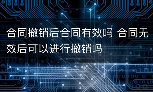 合同撤销后合同有效吗 合同无效后可以进行撤销吗