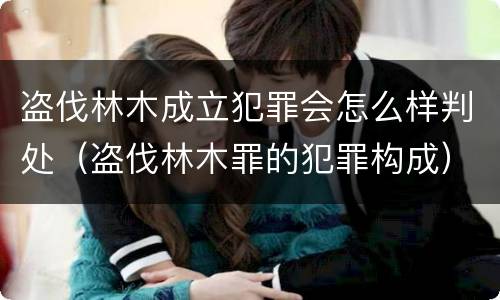 盗伐林木成立犯罪会怎么样判处（盗伐林木罪的犯罪构成）