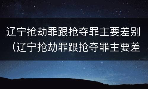 辽宁抢劫罪跟抢夺罪主要差别（辽宁抢劫罪跟抢夺罪主要差别是）