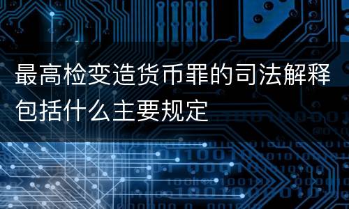 最高检变造货币罪的司法解释包括什么主要规定