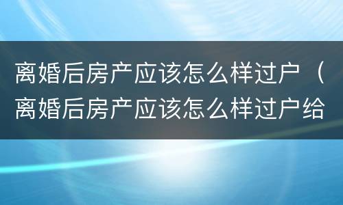 离婚后房产应该怎么样过户（离婚后房产应该怎么样过户给对方）