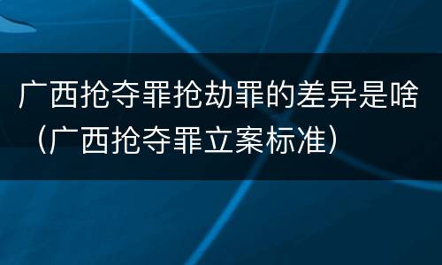 广西抢夺罪抢劫罪的差异是啥（广西抢夺罪立案标准）