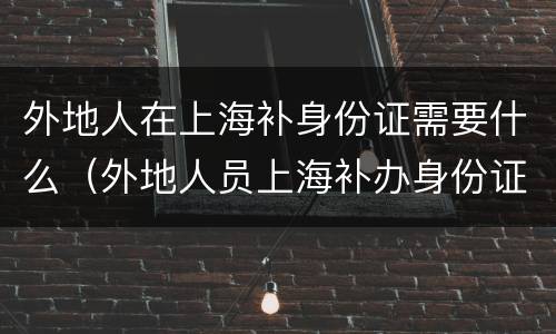 外地人在上海补身份证需要什么（外地人员上海补办身份证）