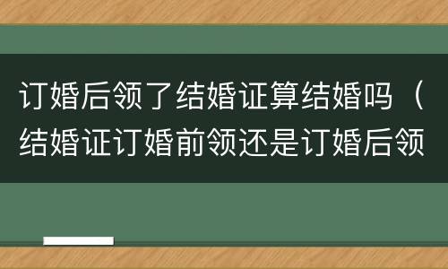 订婚后领了结婚证算结婚吗（结婚证订婚前领还是订婚后领）
