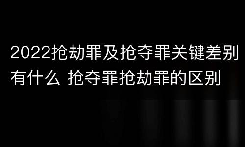 2022抢劫罪及抢夺罪关键差别有什么 抢夺罪抢劫罪的区别