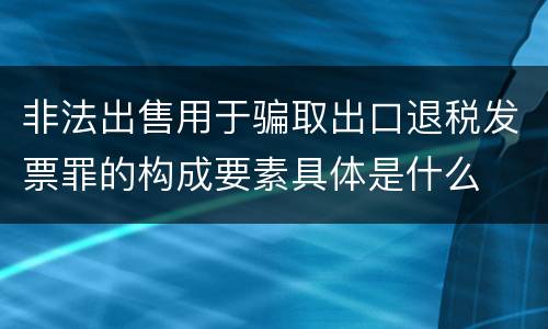 非法出售用于骗取出口退税发票罪的构成要素具体是什么