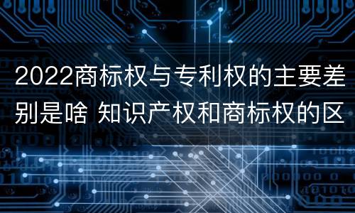 2022商标权与专利权的主要差别是啥 知识产权和商标权的区别