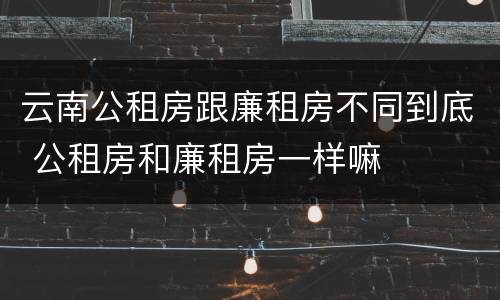 云南公租房跟廉租房不同到底 公租房和廉租房一样嘛