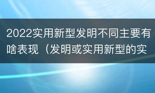 2022实用新型发明不同主要有啥表现（发明或实用新型的实用性）