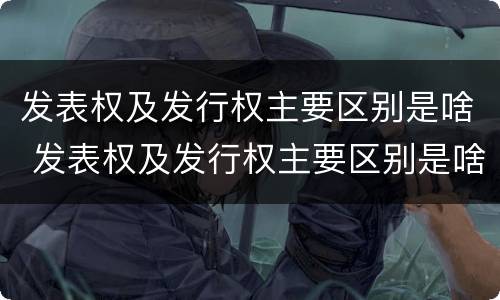 发表权及发行权主要区别是啥 发表权及发行权主要区别是啥呢