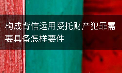 构成背信运用受托财产犯罪需要具备怎样要件