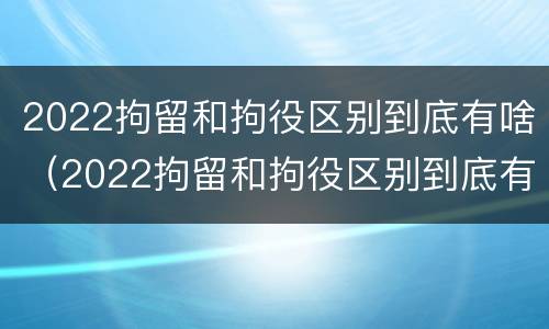 2022拘留和拘役区别到底有啥（2022拘留和拘役区别到底有啥区别呢）
