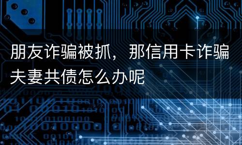 朋友诈骗被抓，那信用卡诈骗夫妻共债怎么办呢