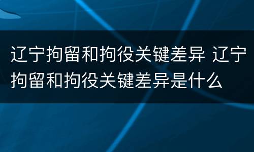 辽宁拘留和拘役关键差异 辽宁拘留和拘役关键差异是什么