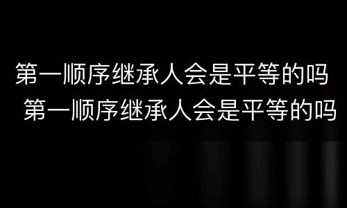 第一顺序继承人会是平等的吗 第一顺序继承人会是平等的吗