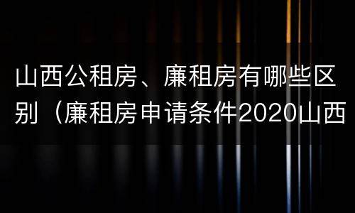 山西公租房、廉租房有哪些区别（廉租房申请条件2020山西）